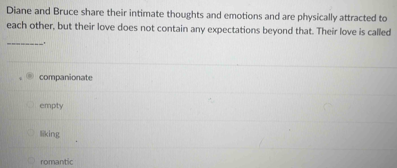 Diane and Bruce share their intimate thoughts and emotions and are physically attracted to
each other, but their love does not contain any expectations beyond that. Their love is called
_.
companionate
empty
liking
romantic