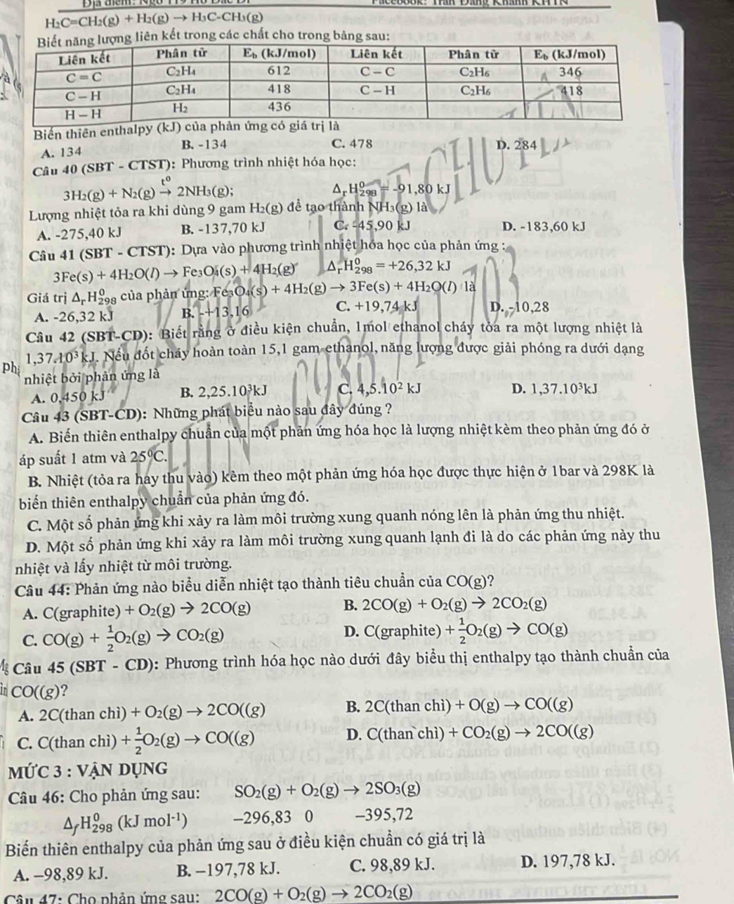 H_2C=CH_2(g)+H_2(g)to H_3C-CH_3(g)
kết trong các chất cho trong
X
Biển thiên enthal
B. -134 C. 478 D. 284
A. 134
Câu 40 (S BT-CTST) : Phương trình nhiệt hóa học:
3H_2(g)+N_2(g)xrightarrow t^02NH_3(g);
Dr H_(298)^0=-91,80kJ
Lượng nhiệt tỏa ra khi dùng 9 gam I H_2(g) để tạo thành NH₃(g) là
A. -275,40 kJ B. -137,70 kJ C. -45,90 kJ D. -183,60 kJ
Câu 41(SBT-CTST) :  Dựa vào phương trình nhiệt hóa học của phản ứng :
3Fe(s)+4H_2O(l)to Fe_3O_4(s)+4H_2(g) △ _rH_(298)^0=+26,32kJ
Giá trị △ _rH_(298)^0 của phản ứng: Fe_3O_4(s)+4H_2(g)to 3Fe(s)+4H_2O(l)1d
C.
A. -26.32 kJ B. -+13,16 +19,74kJ D. -10,28
Câu 42 (SBT -CD 0: Biết rằng ở điều kiện chuẩn, 1mol ethanol cháy tòa ra một lượng nhiệt là
1,37.10^3kJ. Nếu đốt cháy hoàn toàn 15,1 gam ethanol, năng lượng được giải phóng ra dưới dạng
ph nhiệt bởi phản ứng là
B. 2,25.10^3kJ C. 4,5.10^2kJ
A. 0,450 kJ D. 1,37.10^3kJ
Câu 43 (SBT-CD): Những phát biểu nào sau đây đúng ?
A. Biến thiên enthalpy chuẩn của một phản ứng hóa học là lượng nhiệt kèm theo phản ứng đó ở
áp suất 1 atm và 25°C.
B. Nhiệt (tỏa ra hay thu vào) kêm theo một phản ứng hóa học được thực hiện ở 1bar và 298K là
biến thiên enthalpy chuẩn của phản ứng đó.
C. Một số phản ứng khi xảy ra làm môi trường xung quanh nóng lên là phản ứng thu nhiệt.
D. Một số phản ứng khi xảy ra làm môi trường xung quanh lạnh đi là do các phản ứng này thu
nhiệt và lấy nhiệt từ môi trường.
Câu 44: Phản ứng nào biểu diễn nhiệt tạo thành tiêu chuẩn của CO(g)
A. C(graphite) +O_2(g)to 2CO(g) B. 2CO(g)+O_2(g)to 2CO_2(g)
C. CO(g)+ 1/2 O_2(g)to CO_2(g)
D. C(graphite) + 1/2 O_2(g)to CO(g)
Câu 45(SBT-CD) 0: Phương trình hóa học nào dưới đây biểu thị enthalpy tạo thành chuẩn của
in CO((g) ?
A. 2C(thanch +O_2(g)to 2CO((g) B. 2C(thanchi)+O(g)to CO((g)
D.
C. C(tha n chì) + 1/2 O_2(g)to CO((g) C(thanchi)+CO_2(g)to 2CO((g)
mỨC 3 : VẠN Dụng
Câu 46: Cho phản ứng sau: SO_2(g)+O_2(g)to 2SO_3(g)
△ _fH_(298)^0(kJmol^(-1)) -296,83 0 -395,72
Biến thiên enthalpy của phản ứng sau ở điều kiện chuẩn có giá trị là
A. -98,89 kJ. B. −197,78 kJ. C. 98,89 kJ. D. 197,78 kJ.
Câu 47: Cho phần ứng sau: 2CO(g)+O_2(g)to 2CO_2(g)