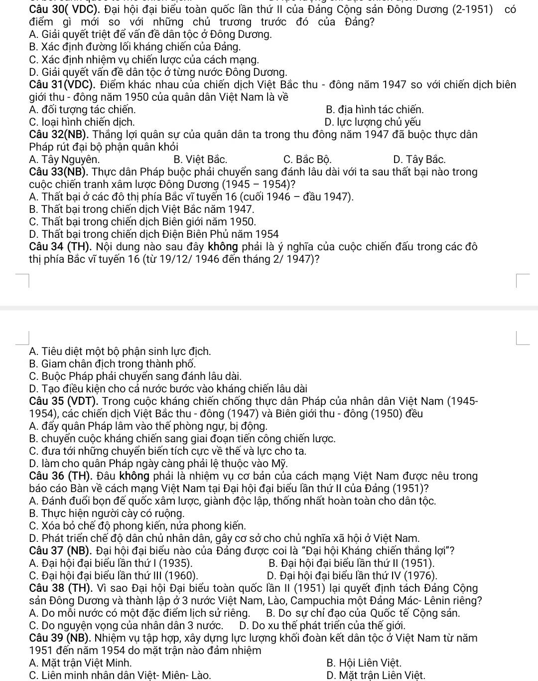 Câu 30( VDC). Đại hội đại biểu toàn quốc lần thứ II của Đảng Cộng sản Đông Dương (2-1951) có
điểm gì mới so với những chủ trương trước đó của Đảng?
A. Giải quyết triệt để vấn đề dân tộc ở Đông Dương.
B. Xác định đường lối kháng chiến của Đảng.
C. Xác định nhiệm vụ chiến lược của cách mạng.
D. Giải quyết vấn đề dân tộc ở từng nước Đông Dương.
Câu 31(VDC). Điểm khác nhau của chiến dịch Việt Bắc thu - đông năm 1947 so với chiến dịch biên
giới thu - đông năm 1950 của quân dân Việt Nam là về
A. đối tượng tác chiến. B. địa hình tác chiến.
C. loại hình chiến dịch. D. lực lượng chủ yếu
Câu 32(NB). Thắng lợi quân sự của quân dân ta trong thu đông năm 1947 đã buộc thực dân
Pháp rút đại bộ phận quân khỏi
A. Tây Nguyên. B. Việt Bắc. C. Bắc Bộ. D. Tây Bắc.
Câu 33(NB). Thực dân Pháp buộc phải chuyển sang đánh lâu dài với ta sau thất bại nào trong
cuộc chiến tranh xâm lược Đông Dương (1945 - 1954)?
A. Thất bại ở các đô thị phía Bắc vĩ tuyến 16 (cuối 1946 - đầu 1947).
B. Thất bại trong chiến dịch Việt Bắc năm 1947.
C. Thất bại trong chiến dịch Biên giới năm 1950.
D. Thất bại trong chiến dịch Điện Biên Phủ năm 1954
Câu 34 (TH). Nội dung nào sau đây không phải là ý nghĩa của cuộc chiến đấu trong các đô
thị phía Bắc vĩ tuyến 16 (từ 19/12/ 1946 đến tháng 2/ 1947)?
A. Tiêu diệt một bộ phận sinh lực địch.
B. Giam chân địch trong thành phố.
C. Buộc Pháp phải chuyển sang đánh lâu dài.
D. Tạo điều kiện cho cả nước bước vào kháng chiến lâu dài
Câu 35 (VDT). Trong cuộc kháng chiến chống thực dân Pháp của nhân dân Việt Nam (1945-
1954), các chiến dịch Việt Bắc thu - đông (1947) và Biên giới thu - đông (1950) đều
A. đẩy quân Pháp lâm vào thế phòng ngự, bị động.
B. chuyển cuộc kháng chiến sang giai đoạn tiến công chiến lược.
C. đưa tới những chuyển biến tích cực về thế và lực cho ta.
D. làm cho quân Pháp ngày càng phải lệ thuộc vào Mỹ.
Câu 36 (TH). Đâu không phải là nhiệm vụ cơ bản của cách mạng Việt Nam được nêu trong
báo cáo Bàn về cách mạng Việt Nam tại Đại hội đại biểu lần thứ II của Đảng (1951)?
A. Đánh đuối bọn đế quốc xâm lược, giành độc lập, thống nhất hoàn toàn cho dân tộc.
B. Thực hiện người cày có ruộng.
C. Xóa bỏ chế độ phong kiến, nửa phong kiến.
D. Phát triển chế độ dân chủ nhân dân, gây cơ sở cho chủ nghĩa xã hội ở Việt Nam.
Câu 37 (NB). Đại hội đại biểu nào của Đảng được coi là “Đại hội Kháng chiến thắng lợi”?
A. Đại hội đại biểu lần thứ I (1935).  B. Đại hội đại biểu lần thứ II (1951).
C. Đại hội đại biểu lần thứ III (1960).  D. Đại hội đại biểu lần thứ IV (1976).
Câu 38 (TH). Vì sao Đại hội Đại biểu toàn quốc lần II (1951) lại quyết định tách Đảng Cộng
sản Đông Dương và thành lập ở 3 nước Việt Nam, Lào, Campuchia một Đảng Mác- Lênin riêng?
A. Do mỗi nước có một đặc điểm lịch sử riêng.  B. Do sự chỉ đạo của Quốc tế Cộng sản.
C. Do nguyện vọng của nhân dân 3 nước.  D. Do xu thế phát triển của thế giới.
Câu 39 (NB). Nhiệm vụ tập hợp, xây dựng lực lượng khối đoàn kết dân tộc ở Việt Nam từ năm
1951 đến năm 1954 do mặt trận nào đám nhiệm
A. Mặt trận Việt Minh. B. Hội Liên Việt.
C. Liên minh nhân dân Việt- Miên- Lào. D. Mặt trận Liên Việt.