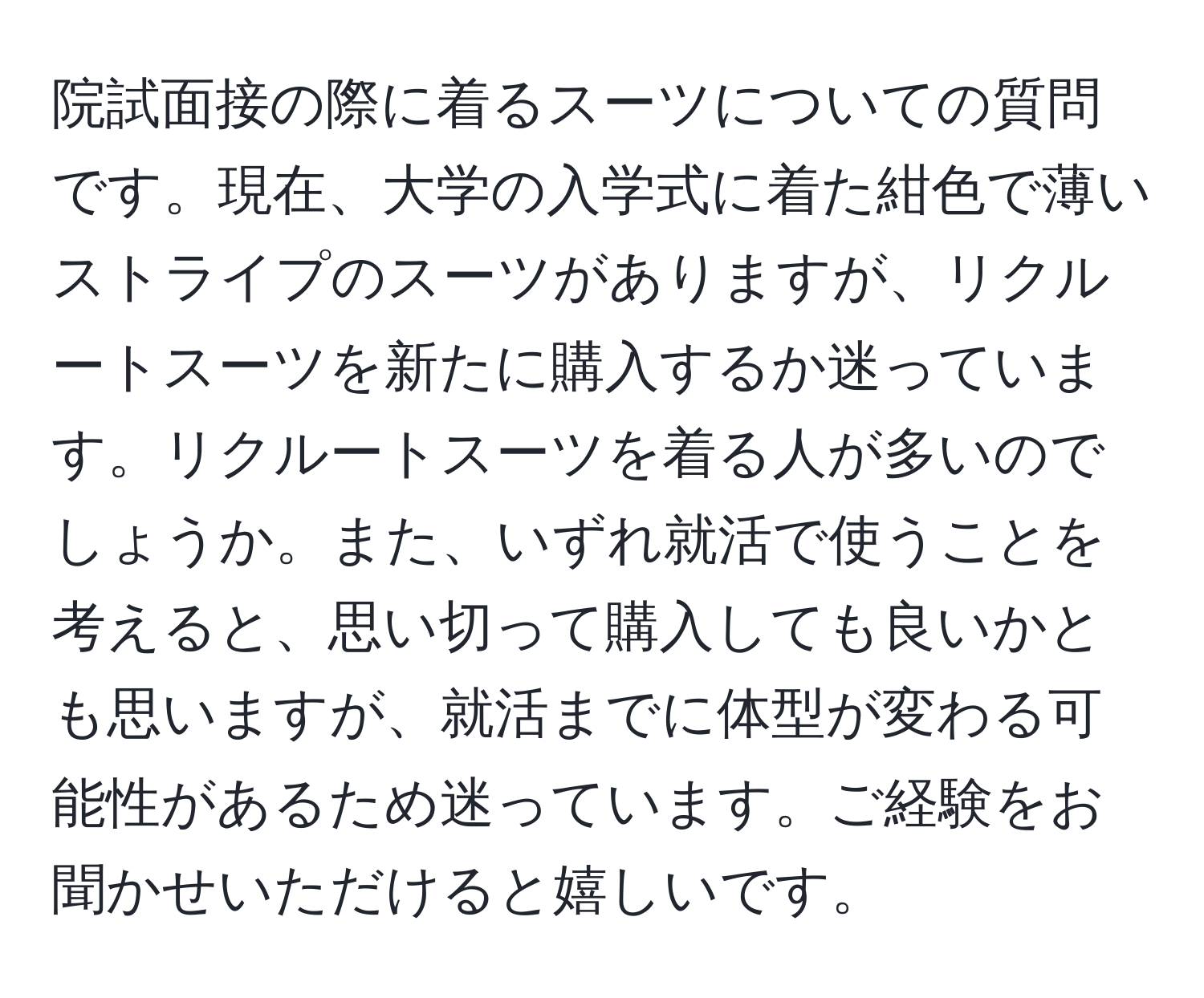 院試面接の際に着るスーツについての質問です。現在、大学の入学式に着た紺色で薄いストライプのスーツがありますが、リクルートスーツを新たに購入するか迷っています。リクルートスーツを着る人が多いのでしょうか。また、いずれ就活で使うことを考えると、思い切って購入しても良いかとも思いますが、就活までに体型が変わる可能性があるため迷っています。ご経験をお聞かせいただけると嬉しいです。