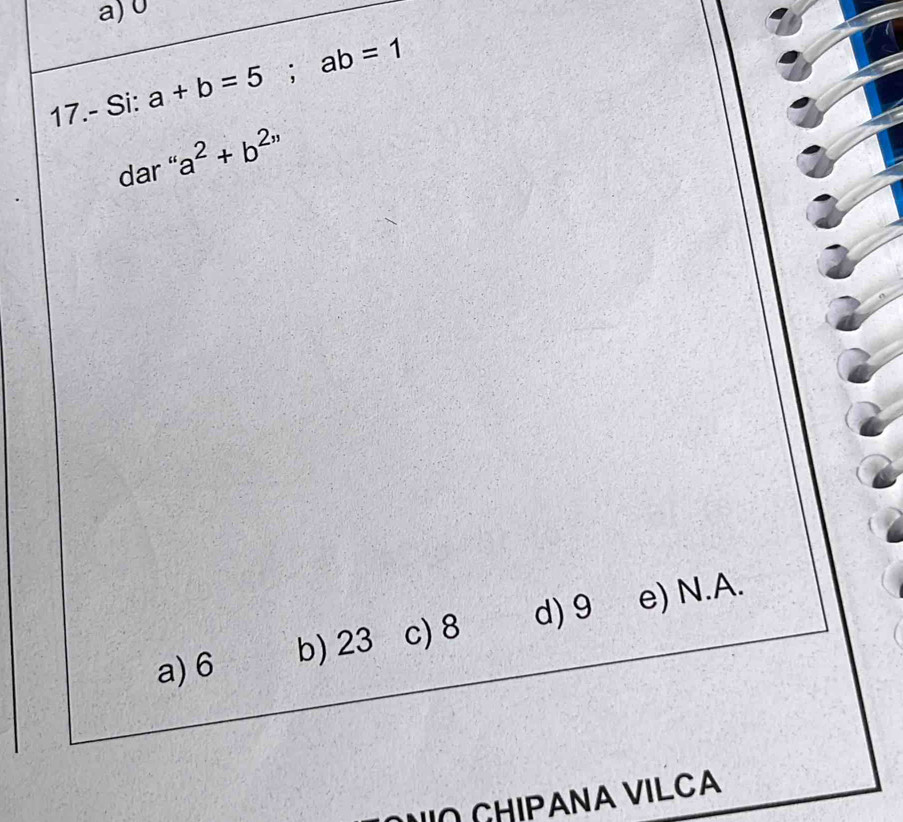 0
17.- Si: a+b=5; ab=1
dar a^2+b^(2,,)
a) 6 b) 23 c) 8 d) 9 e) N.A.
NO CHIPANA VILCA