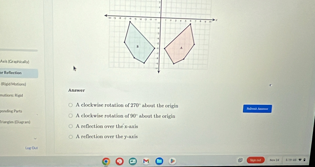 Axis (Graphically) 
or Reflection 
(Rigid Motions) 
Answer 
mations: Rigid 
A clockwise rotation of 270° about the origin Subenit Answer 
ponding Parts about the origin 
A clockwise rotation of 90°
Triangles (Diagram) 
A reflection over the x-axis 
A reflection over the y-axis 
Log Out 
Syn sut Nov 24 5.19 US B