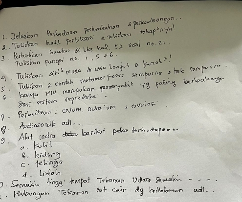 Jelaskan Perbedaan pertumbvhon perkombargon..
2. Tuliskan hall fertilisas a Tliskan tohapinya!
3. Perhancan Gomdar 8:lks hat. 52 s0al no. 21.
Tuliskan pungsi no. 1, 5 +6.
4. Tulistan ari^3 masa usia lonjut banok=!
5. Tuliston 2 contoh motomor Foris sompuing tak sompurr.
6. kenop. HlV menputan poemeryafait 18 paling berboakag
Ban astem reprosuke
9. Perbean: Oum, ovarium a ovulof?
. Audiosonik adl. .
9. Alat indra Liur
berifut peke derhaapoo
a. kulit
B. hidung
c. telinga
d- Lifah
0. Semakin fingg' kmpat Tebanan Uasa Semale -- -
. Hebungan TeRoran tat cair dg kegalaman adl.