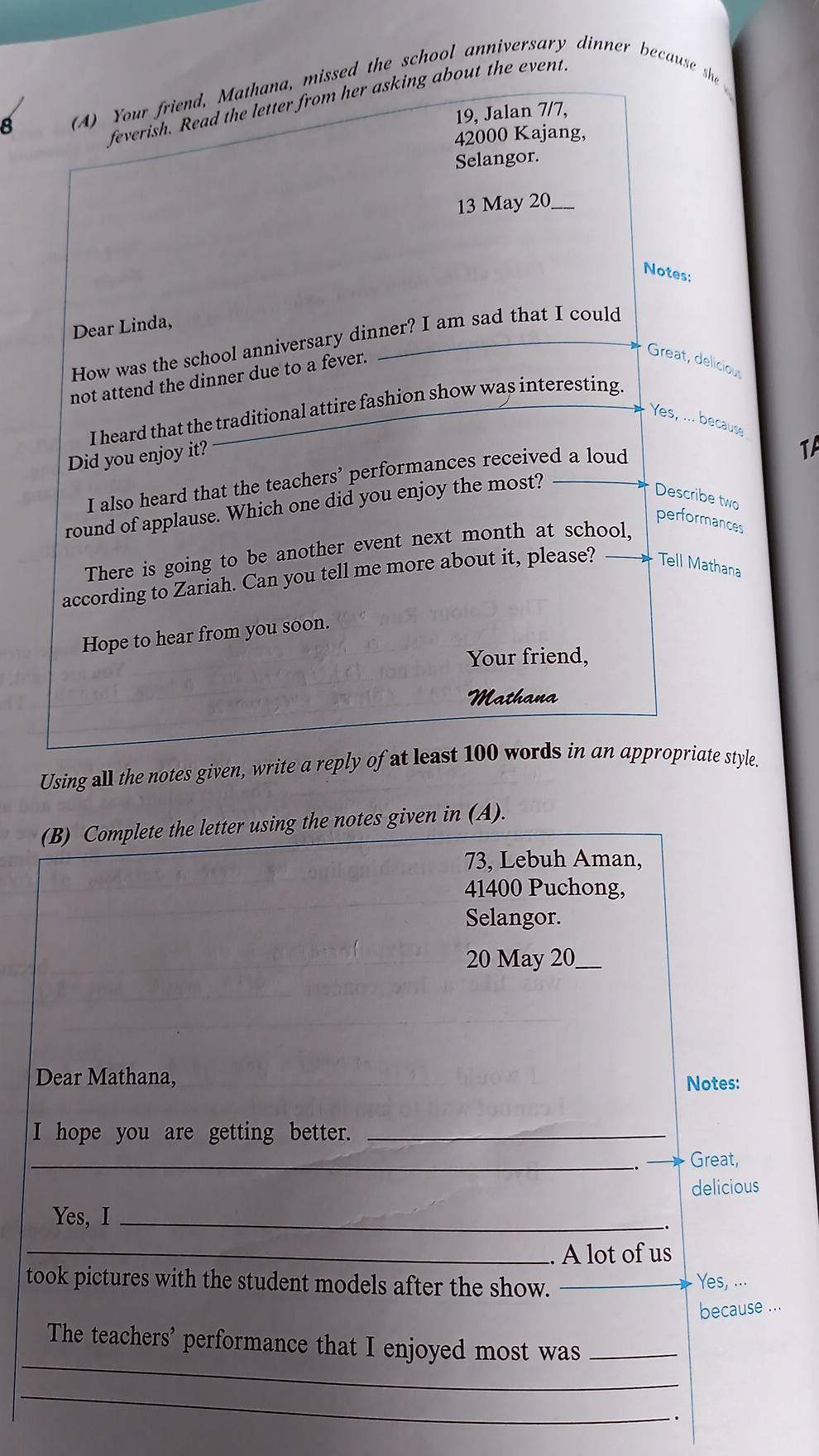 Your friend, Mathana, missed the school anniversary dinner because shae 
feverish. Read the letter from her asking about the event 
19, Jalan 7/7, 
42000 Kajang, 
Selangor. 
13 May 20_ 
Notes: 
Dear Linda, 
How was the school anniversary dinner? I am sad that I could 
not attend the dinner due to a fever. 
Great, deliciou 
I heard that the traditional attire fashion show was interesting. 
Yes, ... becaus 
Did you enjoy it? 
I also heard that the teachers’ performances received a loud 
round of applause. Which one did you enjoy the most? TA 
Describe two 
performances 
There is going to be another event next month at school, 
according to Zariah. Can you tell me more about it, please? Tell Mathana 
Hope to hear from you soon. 
Your friend, 
Mathana 
Using all the notes given, write a reply of at least 100 words in an appropriate style. 
(B) Complete the letter using the notes given in (A). 
73, Lebuh Aman, 
41400 Puchong, 
Selangor. 
20 May 20_ 
Dear Mathana, 
Notes: 
I hope you are getting better._ 
_ 
Great, 
delicious 
Yes, I_ 
-. 
_. A lot of us 
took pictures with the student models after the show. _Yes, ... 
because ... 
_ 
The teachers' performance that I enjoyed most was_ 
_