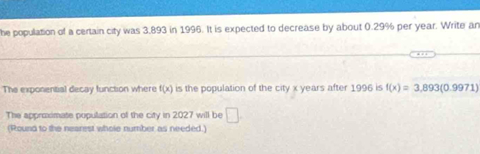 he population of a certain city was 3,893 in 1996. It is expected to decrease by about 0.29% per year. Write an 
The exponential decay function where f(x) is the population of the city x years after 1996 is f(x)=3,893(0.9971)
The approximate population of the city in 2027 will be □. 
(Round to the nearest whole number as needed.)