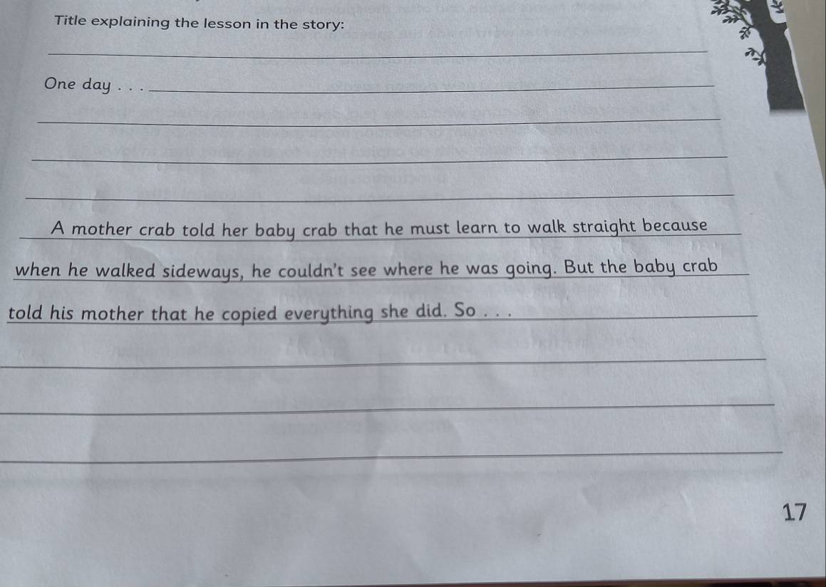 Title explaining the lesson in the story: 
_ 
One day . . ._ 
_ 
_ 
_ 
_ 
A mother crab told her baby crab that he must learn to walk straight because 
when he walked sideways, he couldn't see where he was going. But the baby crab 
told his mother that he copied everything she did. So . . . 
_ 
_ 
_ 
_ 
_ 
_ 
_ 
_ 
17