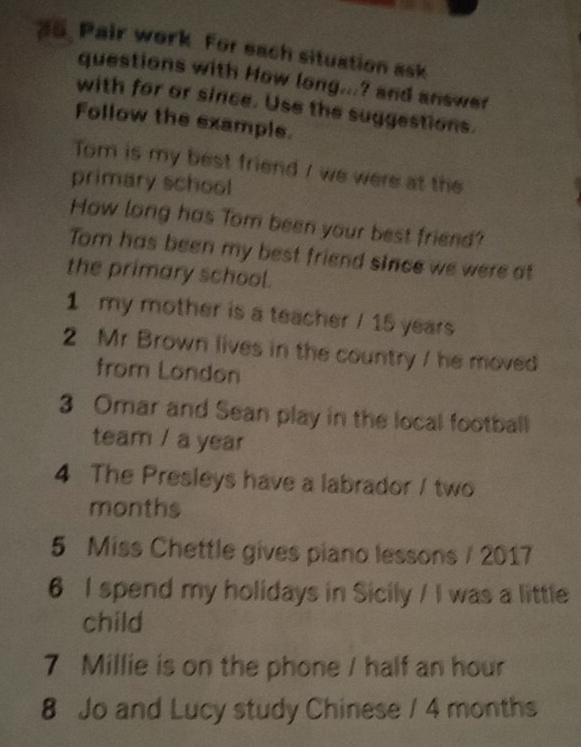 Pair work For each situation ask 
questions with How long...? and answer 
with for or since. Use the suggestions. 
Follow the example. 
Tom is my best friend / we were at the 
primary school 
How long has Tom been your best friend? 
Tom has been my best friend since we were at 
the primary school. 
1 my mother is a teacher / 15 years
2 Mr Brown lives in the country / he moved 
from London 
3 Omar and Sean play in the local football 
team / a year
4 The Presleys have a labrador / two 
months 
5 Miss Chettle gives piano lessons / 2017 
6 I spend my holidays in Sicily / I was a little 
child 
7 Millie is on the phone / half an hour
8 Jo and Lucy study Chinese / 4 months