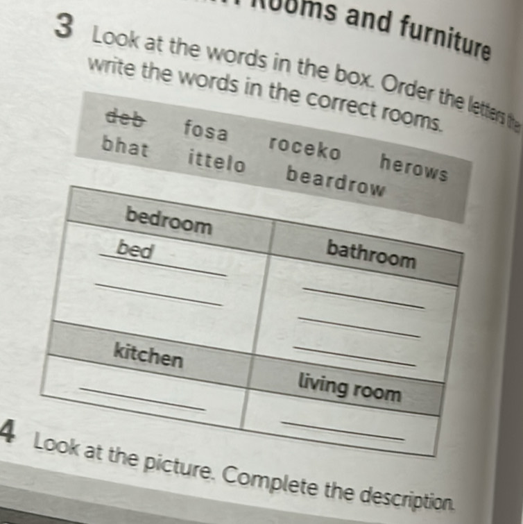 nooms and furniture 
3 Look at the words in the box. Order the letters thy 
write the words in the correct rooms. 
deb fosa roceko herows 
bhat ittelo bea 
4ure. Complete the description.