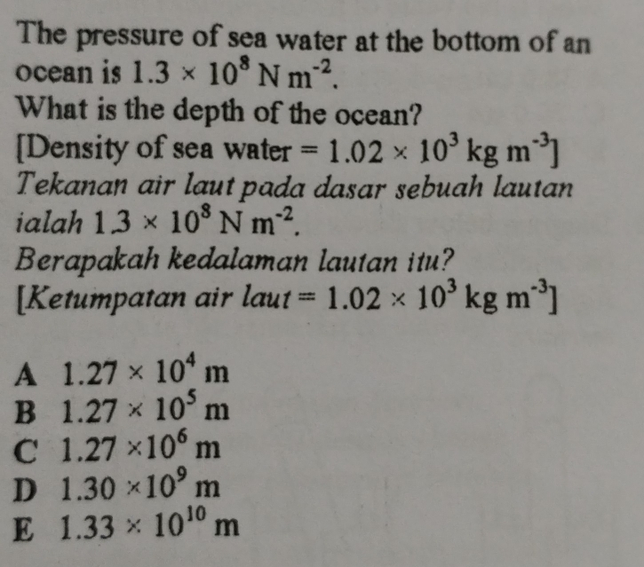 The pressure of sea water at the bottom of an
ocean is 1.3* 10^8Nm^(-2). 
What is the depth of the ocean?
[Density of sea water =1.02* 10^3kgm^(-3)]
Tekanan air laut pada dasar sebuah lautan
ialah 1.3* 10^8Nm^(-2). 
Berapakah kedalaman lautan itu?
[Ketumpatan air laut=1.02* 10^3kgm^(-3)]
A 1.27* 10^4m
B 1.27* 10^5m
C 1.27* 10^6m
D 1.30* 10^9m
E 1.33* 10^(10)m