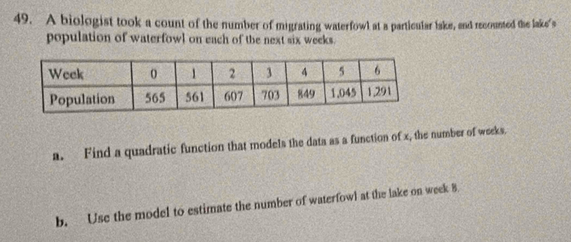 A biologist took a count of the number of migrating waterfowl at a particular lake, and recounted the lake's 
population of waterfowl on each of the next six weeks. 
a. Find a quadratic function that models the data as a function of x, the number of weeks. 
b. Use the model to estimate the number of waterfowl at the lake on week B