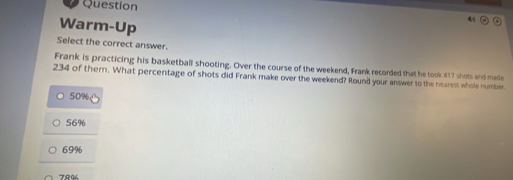 Question
Warm-Up
Select the correct answer.
Frank is practicing his basketball shooting. Over the course of the weekend, Frank recorded that he took 417 shots and made
234 of them. What percentage of shots did Frank make over the weekend? Round your answer to the nearest whole number.
50%
56%
69%
780