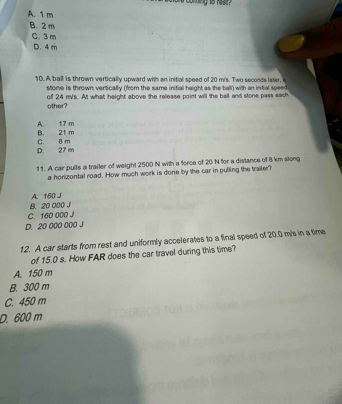 coming to rest?
A. 1 m
B. 2 m
C. 3 m
D. 4 m
10. A ball is thrown vertically upward with an initial speed of 20 m/s. Two seconds later, a
stone is thrown vertically (from the same initial height as the ball) with an initial speed
of 24 m/s. At what height above the release point will the ball and stone pass each
other?
A. 17 m
B. 21 m
C. 8 m
D. 27 m
11. A car pulls a trailer of weight 2500 N with a force of 20 N for a distance of 8 km along
a horizontal road. How much work is done by the car in pulling the trailer?
A. 160 J
B. 20 000 J
C. 160 000 J
D. 20 000 000 J
12. A car starts from rest and uniformly accelerates to a final speed of 20.0 m/s in a time
of 15.0 s. How FAR does the car travel during this time?
A. 150 m
B. 300 m
C. 450 m
D. 600 m