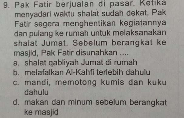 Pak Fatir berjualan di pasar. Ketika
menyadari waktu shalat sudah dekat, Pak
Fatir segera menghentikan kegiatannya
dan pulang ke rumah untuk melaksanakan
shalat Jumat. Sebelum berangkat ke
masjid, Pak Fatir disunahkan ....
a. shalat qabliyah Jumat di rumah
b. melafalkan Al-Kahfi terlebih dahulu
c. mandi, memotong kumis dan kuku
dahulu
d. makan dan minum sebelum berangkat
ke masjid