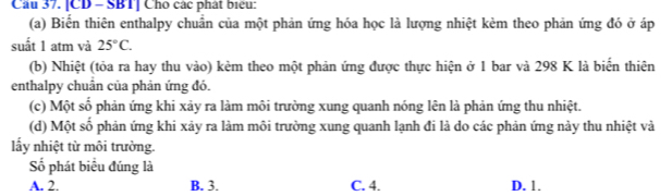 [CD - SBT] Cho các phát biểu:
(a) Biến thiên enthalpy chuẩn của một phản ứng hóa học là lượng nhiệt kèm theo phản ứng đó ở áp
suất 1 atm và 25°C. 
(b) Nhiệt (tỏa ra hay thu vào) kẻm theo một phản ứng được thực hiện ở 1 bar và 298 K là biển thiên
enthalpy chuẩn của phản ứng đó.
(c) Một số phản ứng khi xảy ra làm môi trường xung quanh nóng lên là phản ứng thu nhiệt.
(d) Một số phản ứng khi xảy ra làm môi trường xung quanh lạnh đi là do các phản ứng này thu nhiệt và
lấy nhiệt từ môi trường.
Số phát biểu đúng là
A. 2. B. 3. C. 4. D. 1.