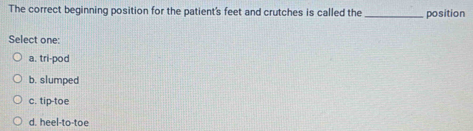 The correct beginning position for the patient's feet and crutches is called the _position
Select one:
a. tri-pod
b. slumped
c. tiptoe
d. heel-to-toe