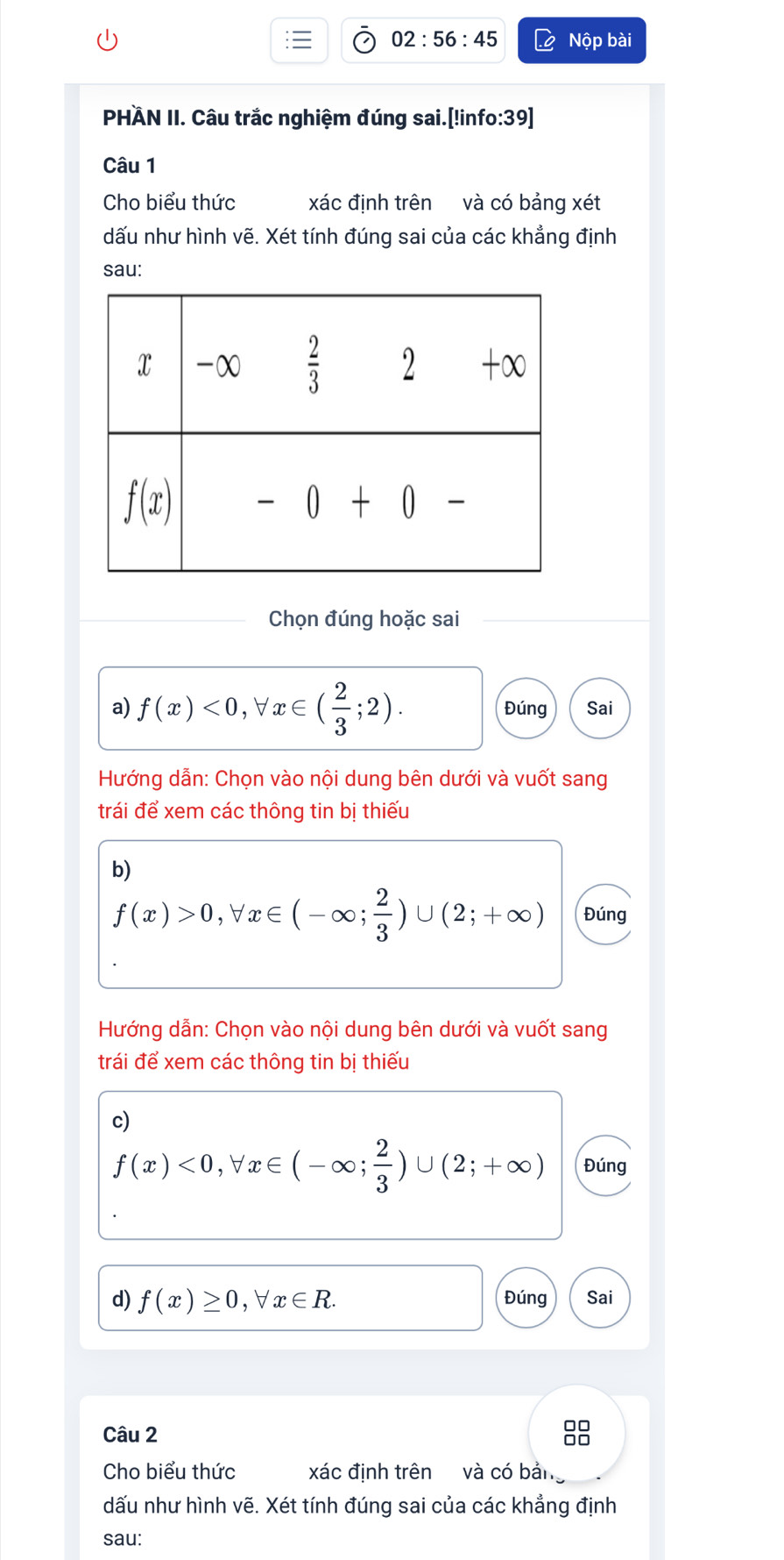 02:56:45 Nộp bài
PHÄN II. Câu trắc nghiệm đúng sai.[!info:39]
Câu 1
Cho biểu thức xác định trên và có bảng xét
dấu như hình vẽ. Xét tính đúng sai của các khẳng định
sau:
Chọn đúng hoặc sai
a) f(x)<0,forall x∈ ( 2/3 ;2). Đúng Sai
Hướng dẫn: Chọn vào nội dung bên dưới và vuốt sang
trái để xem các thông tin bị thiếu
b)
f(x)>0,forall x∈ (-∈fty ; 2/3 )∪ (2;+∈fty ) Đúng
Hướng dẫn: Chọn vào nội dung bên dưới và vuốt sang
trái để xem các thông tin bị thiếu
c)
f(x)<0,forall x∈ (-∈fty ; 2/3 )∪ (2;+∈fty ) Đúng
d) f(x)≥ 0,forall x∈ R. Đúng Sai
Câu 2
8
Cho biểu thức xác định trên và có bản
dấu như hình vẽ. Xét tính đúng sai của các khẳng định
sau: