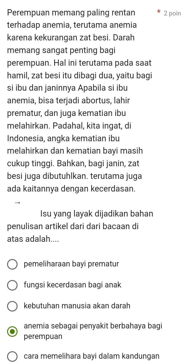 Perempuan memang paling rentan 2 poin
terhadap anemia, terutama anemia
karena kekurangan zat besi. Darah
memang sangat penting bagi
perempuan. Hal ini terutama pada saat
hamil, zat besi itu dibagi dua, yaitu bagi
si ibu dan janinnya Apabila si ibu
anemia, bisa terjadi abortus, lahir
prematur, dan juga kematian ibu
melahirkan. Padahal, kita ingat, di
Indonesia, angka kematian ibu
melahirkan dan kematian bayi masih
cukup tinggi. Bahkan, bagi janin, zat
besi juga dibutuhlkan. terutama juga
ada kaitannya dengan kecerdasan.
Isu yang layak dijadikan bahan
penulisan artikel dari dari bacaan di
atas adalah....
pemeliharaan bayi prematur
fungsi kecerdasan bagi anak
kebutuhan manusia akan darah
anemia sebagai penyakit berbahaya bagi
perempuan
cara memelihara bayi dalam kandungan