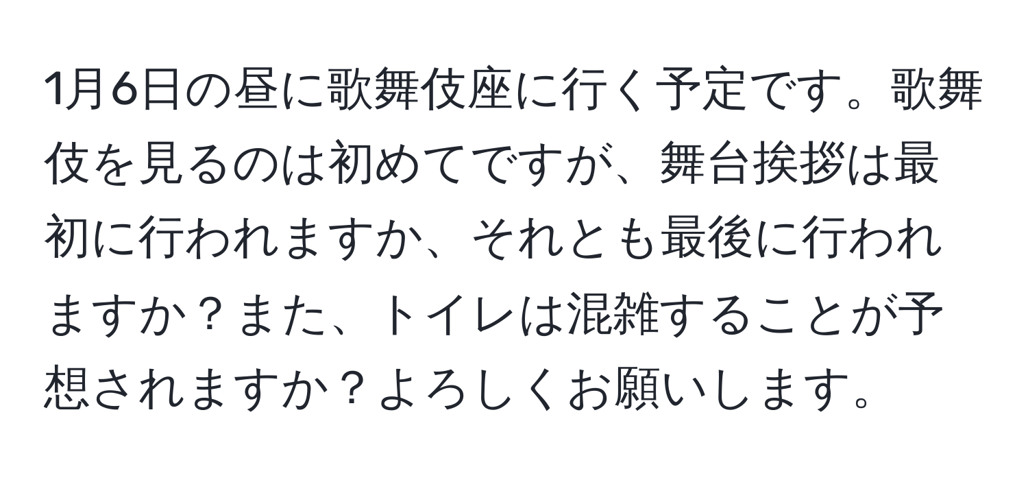 1月6日の昼に歌舞伎座に行く予定です。歌舞伎を見るのは初めてですが、舞台挨拶は最初に行われますか、それとも最後に行われますか？また、トイレは混雑することが予想されますか？よろしくお願いします。