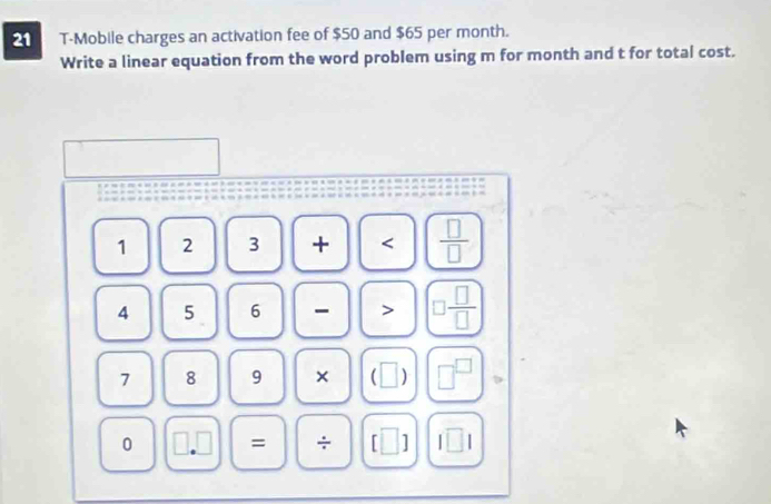 T-Mobile charges an activation fee of $50 and $65 per month. 
Write a linear equation from the word problem using m for month and t for total cost.
1 2 3 +  □ /□  
4 5 6 - > □  □ /□  
7 8 9 × ( || □ 
0 = □ I□