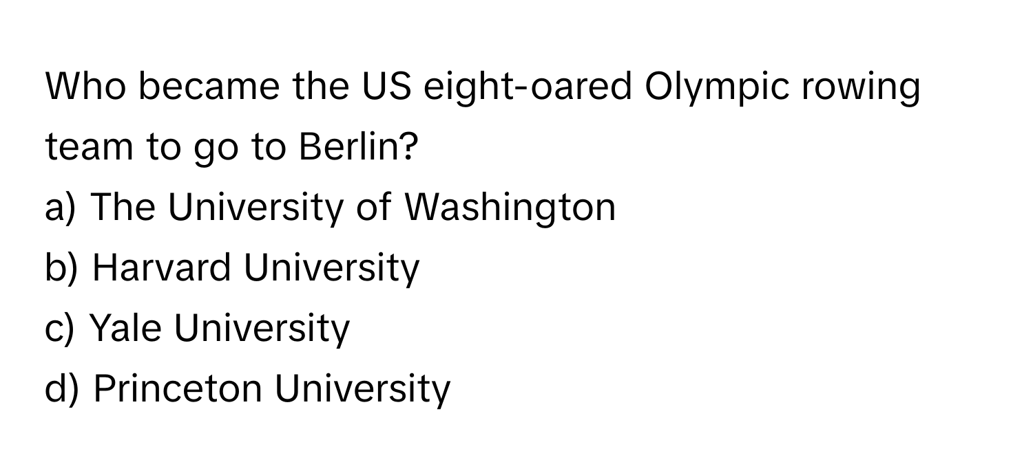 Who became the US eight-oared Olympic rowing team to go to Berlin?

a) The University of Washington 
b) Harvard University 
c) Yale University 
d) Princeton University