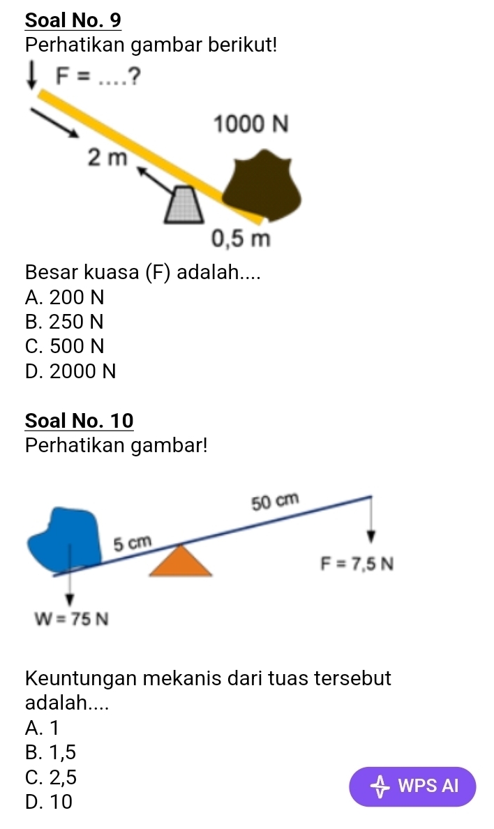 Soal No. 9
Perhatikan gambar berikut!
F= _?
1000 N
2 m
0,5 m
Besar kuasa (F) adalah....
A. 200 N
B. 250 N
C. 500 N
D. 2000 N
Soal No. 10
Perhatikan gambar!
50 cm
5 cm
F=7,5N
W=75N
Keuntungan mekanis dari tuas tersebut
adalah....
A. 1
B. 1,5
C. 2,5
WPS AI
D. 10