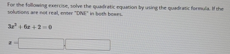 For the following exercise, solve the quadratic equation by using the quadratic formula. If the 
solutions are not real, enter "DNE" in both boxes.
3x^2+6x+2=0
x=□ ,□