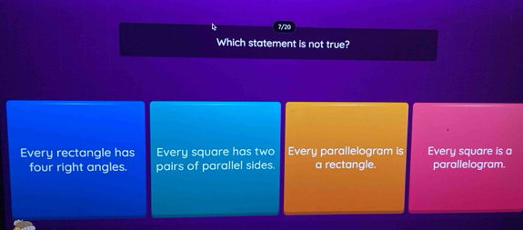 7/20
Which statement is not true?
Every rectangle has Every square has two Every parallelogram is Every square is a
four right angles. pairs of parallel sides. a rectangle. parallelogram.