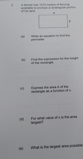 A farmer has 1070 meters of fencing 
available to enclose a rectangular portion 
of his land 
(a) Write an equation to find the 
perimeter 
(b) Find the expression for the height 
of the rectangle. 
(c) Express the area A of the 
rectangle as a function of x
(d) For what value of x is the area 
largest? 
(e) What is the largest area possible