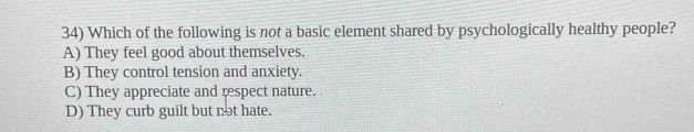 Which of the following is not a basic element shared by psychologically healthy people?
A) They feel good about themselves.
B) They control tension and anxiety.
C) They appreciate and respect nature.
D) They curb guilt but not hate.