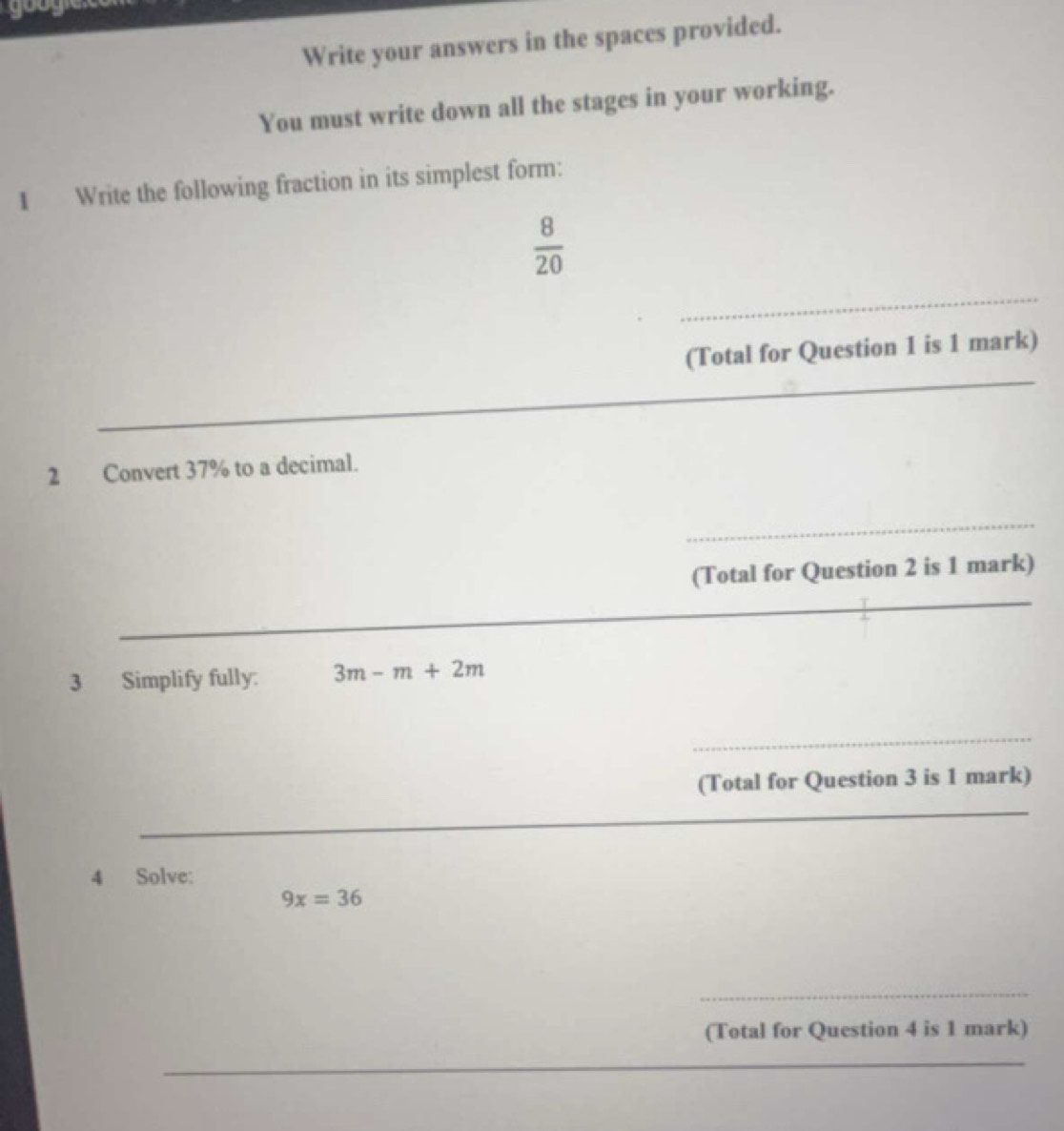 gooy 
Write your answers in the spaces provided. 
You must write down all the stages in your working. 
1 Write the following fraction in its simplest form:
 8/20 
_ 
_ 
(Total for Question 1 is 1 mark) 
_ 
_ 
2 Convert 37% to a decimal. 
_ 
(Total for Question 2 is 1 mark) 
_ 
_ 
_ 
3 Simplify fully: 3m-m+2m
_ 
(Total for Question 3 is 1 mark) 
_ 
4 Solve:
9x=36
_ 
(Total for Question 4 is 1 mark) 
_ 
_