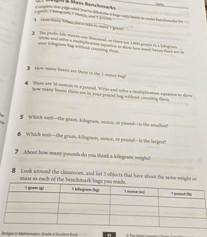 Daye 
leight & Mäss Benchmarks 
Complere this page after you've alled the 4 bags with beans to make benchmarks for 
I geam, I kilogram, Iounce, and I pound
How many bewns dad it take to make I gram? 
The prefix kilo means one thousand, so there are 1,000 grams in a kilogram. 
Write and solve a multiplication equation to show how many beans there are in 
your kilogram bag without counting them. 
3 How many beans are there in the 1-ounce bag? 
4 There are 16 ounces in a pound. Write and solve a multiplication equation to show 
how many beans there are in your pound bag without counting them. 
he 5 Which unit—the gram, kilogram, ounce, or pound —is the smallest? 
yas 
6 Which unit—the gram, kilogram, ounce, or pound —is the largest? 
7 About how many pounds do you think a kilogram weighs? 
8 Look around the classroom, and list 3 objects that have about the same weight or 
mass as each of the benchm 
Bridges in Mathematics Grade 4 Student Book a