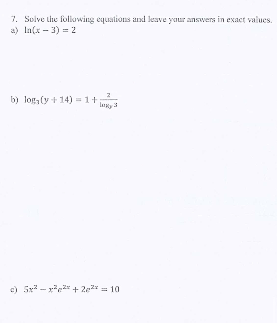 Solve the following equations and leave your answers in exact values.
a) ln (x-3)=2
b) log _3(y+14)=1+frac 2log _y3
c) 5x^2-x^2e^(2x)+2e^(2x)=10