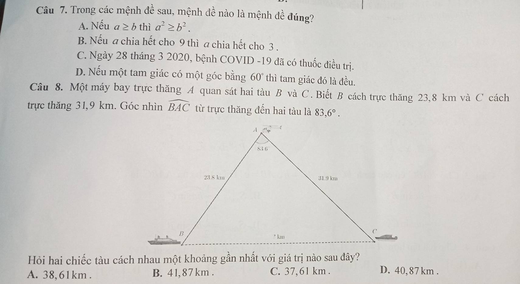 Trong các mệnh đề sau, mệnh đề nào là mệnh đề đúng?
A. Nếu a≥ b thì a^2≥ b^2.
B. Nếu a chia hết cho 9 thì a chia hết cho 3 .
C. Ngày 28 tháng 3 2020, bệnh COVID -19 đã có thuốc điều trị.
D. Nếu một tam giác có một góc bằng 60° thì tam giác đó là đều.
Câu 8. Một máy bay trực thăng A quan sát hai tàu B và C. Biết B cách trực thăng 23,8 km và C cách
trực thăng 31,9 km. Góc nhìn widehat BAC từ trực thăng đến hai tàu là 83,6°.
A. 38,61km . B. 41, 87km . C. 37,61 km .
D. 40,87 km .