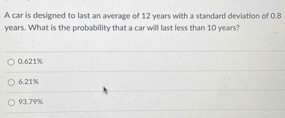 A car is designed to last an average of 12 years with a standard deviation of 0.8
years. What is the probability that a car will last less than 10 years?
0.621%
6.21%
93.79%