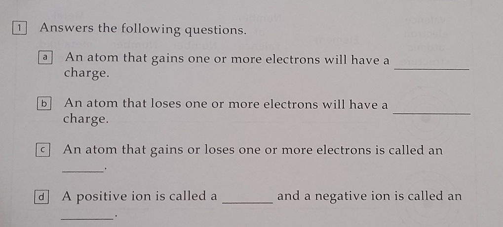 ① Answers the following questions. 
a An atom that gains one or more electrons will have a 
charge. 
_ 
b An atom that loses one or more electrons will have a 
charge. 
_ 
C An atom that gains or loses one or more electrons is called an 
__. 
d A positive ion is called a _and a negative ion is called an 
_.