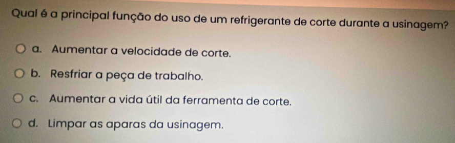 Qual é a principal função do uso de um refrigerante de corte durante a usinagem?
a. Aumentar a velocidade de corte.
b. Resfriar a peça de trabalho.
c. Aumentar a vida útil da ferramenta de corte.
d. Limpar as aparas da usinagem.