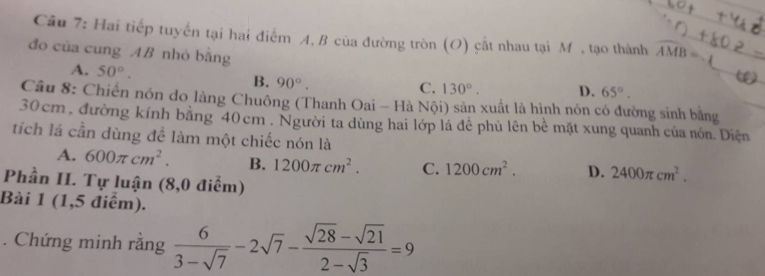 Cầu 7: Hai tiếp tuyến tại hài điểm A, B của đường tròn (O) cắt nhau tại M , tạo thành widehat AMB=-1
đo của cung AB nhỏ bằng
A. 50°. B. 90°.
C. 130°. D. 65°. 
Câu 8: Chiến nón do làng Chuông (Thanh Oai - Hà Nội) sản xuất là hình nón có đường sinh bằng
30 cm , đường kính bằng 40 cm. Người ta dùng hai lớp lá để phủ lên bề mặt xung quanh của nón. Diện
tích lá cần dùng để làm một chiếc nón là
A. 600π cm^2. 1200π cm^2. 
B.
C. 1200cm^2. D. 2400π cm^2. 
Phần II. Tự luận (8,0 điểm)
Bài 1 (1,5 điểm).
. Chứng minh rằng  6/3-sqrt(7) -2sqrt(7)- (sqrt(28)-sqrt(21))/2-sqrt(3) =9