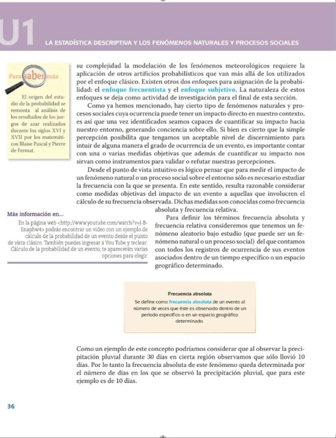 U1
LA ESTADÍSTICA DESCRIPTIVA Y LOS FENÓMENOS NATURALES Y PROCESOS SOCIALES
su complejidad la modelación de los fenómenos meteorológicos requiere la
Para sabermás aplicación de otros artificios probabilísticos que van más allá de los utilizados
por el enfoque clásico. Existen otros dos enfoques para asignación de la probabi-
lidad: el enfoque frecuentista y el enfoque subjetivo. La naturaleza de estos
El origen del estu- enfoques se deja como actividad de investigación para el final de esta sección.
dio de la probabilidad se
remonta al análisis de Como ya hemos mencionado, hay cierto tipo de fenómenos naturales y pro-
los resultados de los jue- cesos sociales cuya ocurrencia puede tener un impacto directo en nuestro contexto,
gos de azar realizados es así que una vez identificados seamos capaces de cuantificar su impacto hacia
durante los siglos XVI y nuestro entorno, generando conciencia sobre ello. Si bien es cierto que la simple
XVII por los matemáti- percepción posibilita que tengamos un aceptable nivel de discernimiento para
cos Blaise Pascal y Pierre intuir de alguna manera el grado de ocurrencia de un evento, es importante contar
de Fermat.
con una o varias medidas objetivas que además de cuantificar su impacto nos
sirvan como instrumentos para validar o refutar nuestras percepciones.
Desde el punto de vista intuitivo es lógico pensar que para medir el impacto de
un fenómeno natural o un proceso social sobre el entorno sólo es necesario estudiar
la frecuencia con la que se presenta. En este sentido, resulta razonable considerar
como medidas objetivas del impacto de un evento a aquellas que involucren el
cálculo de su frecuencia observada. Dichas medidas son conocidas como frecuencia
absoluta y frecuencia relativa.
Más información en... Para definir los términos frecuencia absoluta y
En la página web podrás encontrar un video con un ejemplo de nómeno aleatorio bajo estudio (que puede ser un fe-
cálculo de la probabilidad de un evento desde el punto
de vista clásico. También puedes ingresar a You Tube y teclear: nómeno natural o un proceso social) del que contamos
Cálculo de la probabilidad de un evento, te aparecerán varias con todos los registros de ocurrencia de sus eventos
opciones para elegir. asociados dentro de un tiempo específico o un espacio
geográfico determinado.
Frecuencia absoluta
Se define como frecuencía absoluta de un evento al
número de veces que éste es observado dentro de un
período específico o en un espacio geográfico
determinado
Como un ejemplo de este concepto podríamos considerar que al observar la preci-
pitación pluvial durante 30 días en cierta región observamos que sólo llovió 10
días. Por lo tanto la frecuencia absoluta de este fenómeno queda determinada por
el número de días en los que se observó la precipitación pluvial, que para este
ejemplo es de 10 días.
36