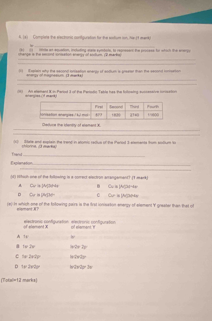 Complete the electronic configuration for the sodium ion, Na (1 mark)
Is._
(b) (i) Write an equation, including state symbols, to represent the process for which the energy
_
change is the second ionisation energy of sodium. (2 marks)
_
(ii) Explain why the second ionisation energy of sodium is greater than the second ionisation
_
energy of magnesium. (3 marks)
_
(iii) An element X in Period 3 of the Periodic Table has the following successive ionisation
energies.(1 mark)
_
Deduce the identity of element X.
_
(c) State and explain the trend in atomic radius of the Period 3 elements from sodium to
chlorine. (3 marks)
Trend_
Explanation_
_
(d) Which one of the following is a correct electron arrangement? (1 mark)
A Cu^. is [Ar]3d^14s^1 B CuI [Ar]3d^=4s^2
D Cu is [Ar]3d^= C Cu^(2+) is [Ar]3d^(wedge)4s^,
(e) In which one of the following pairs is the first ionisation energy of element Y greater than that of
element X?
electronic configuration electronic configuration
of element X of element Y
A 1s^1
Is^2
B 1s^22s^2
Is^,2s^22p^,
C 1s^22s^,2p^, Is^,2s^,2p^,
D 1s^22s^22p^4 Is 2s^22p^(_,)3s^,
(Tota I=12 marks)