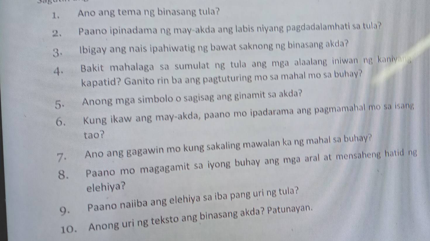 Ano ang tema ng binasang tula? 
2. Paano ipinadama ng may-akda ang labis niyang pagdadalamhati sa tula? 
3. Ibigay ang nais ipahiwatig ng bawat saknong ng binasang akda? 
4. Bakit mahalaga sa sumulat ng tula ang mga alaalang iniwan ng kaniy 
kapatid? Ganito rin ba ang pagtuturing mo sa mahal mo sa buhay? 
5. Anong mga simbolo o sagisag ang ginamit sa akda? 
6. Kung ikaw ang may-akda, paano mo ipadarama ang pagmamahal mo sa isang 
tao? 
7. Ano ang gagawin mo kung sakaling mawalan ka ng mahal sa buhay? 
8. Paano mo magagamit sa iyong buhay ang mga aral at mensaheng hatid ng 
elehiya? 
9. Paano naiiba ang elehiya sa iba pang uri ng tula? 
10. Anong uri ng teksto ang binasang akda? Patunayan.