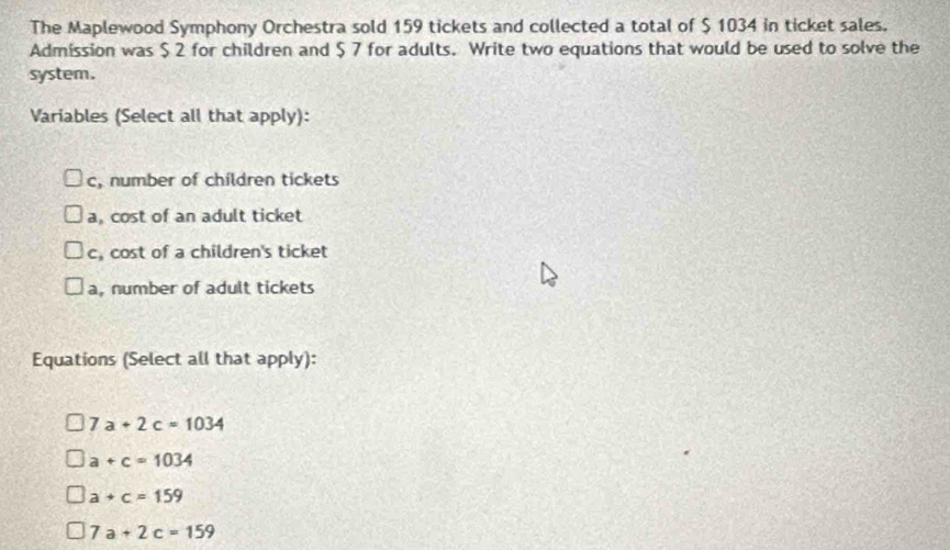 The Maplewood Symphony Orchestra sold 159 tickets and collected a total of $ 1034 in ticket sales.
Admission was $ 2 for children and $ 7 for adults. Write two equations that would be used to solve the
system.
Variables (Select all that apply):
c, number of children tickets
a, cost of an adult ticket
c, cost of a children's ticket
a, number of adult tickets
Equations (Select all that apply):
7a+2c=1034
a+c=1034
a+c=159
7a+2c=159