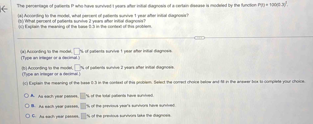 The percentage of patients P who have survived t years after initial diagnosis of a certain disease is modeled by the function P(t)=100(0.3)^t. 
(a) According to the model, what percent of patients survive 1 year after initial diagnosis?
(b) What percent of patients survive 2 years after initial diagnosis?
(c) Explain the meaning of the base 0.3 in the context of this problem.
(a) According to the model, □ % of patients survive 1 year after initial diagnosis.
(Type an integer or a decimal.)
(b) According to the model, □ % of patients survive 2 years after initial diagnosis.
(Type an integer or a decimal.)
(c) Explain the meaning of the base 0.3 in the context of this problem. Select the correct choice below and fill in the answer box to complete your choice.
A. As each year passes, □ % of the total patients have survived.
B. As each year passes, □ % of the previous year's survivors have survived.
C. As each year passes, □ % of the previous survivors take the diagnosis.