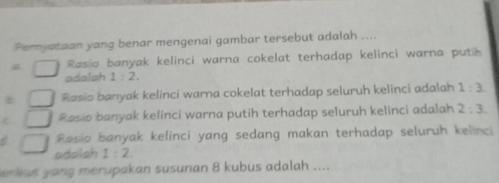 Pernyataan yang benar mengenai gambar tersebut adalah ....
Rasio banyak kelinci warna cokelat terhadap kelinci warna puth
adaloh 1:2.
Rasio banyak kelinci warna cokelat terhadap seluruh kelinci adalah 1:3.
Rasio banyak kelinci warna putih terhadap seluruh kelinci adalah 2:3.
Rasio banyak kelinci yang sedang makan terhadap seluruh kelinci
adalah 1:2. 
emkut yang merupakan susunan 8 kubus adalah ....