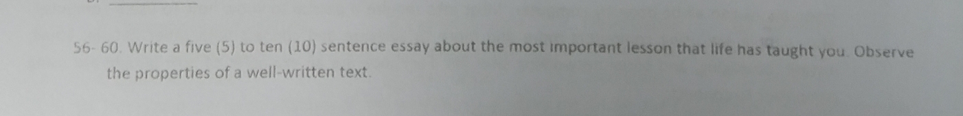 56- 60. Write a five (5) to ten (10) sentence essay about the most important lesson that life has taught you. Observe 
the properties of a well-written text.