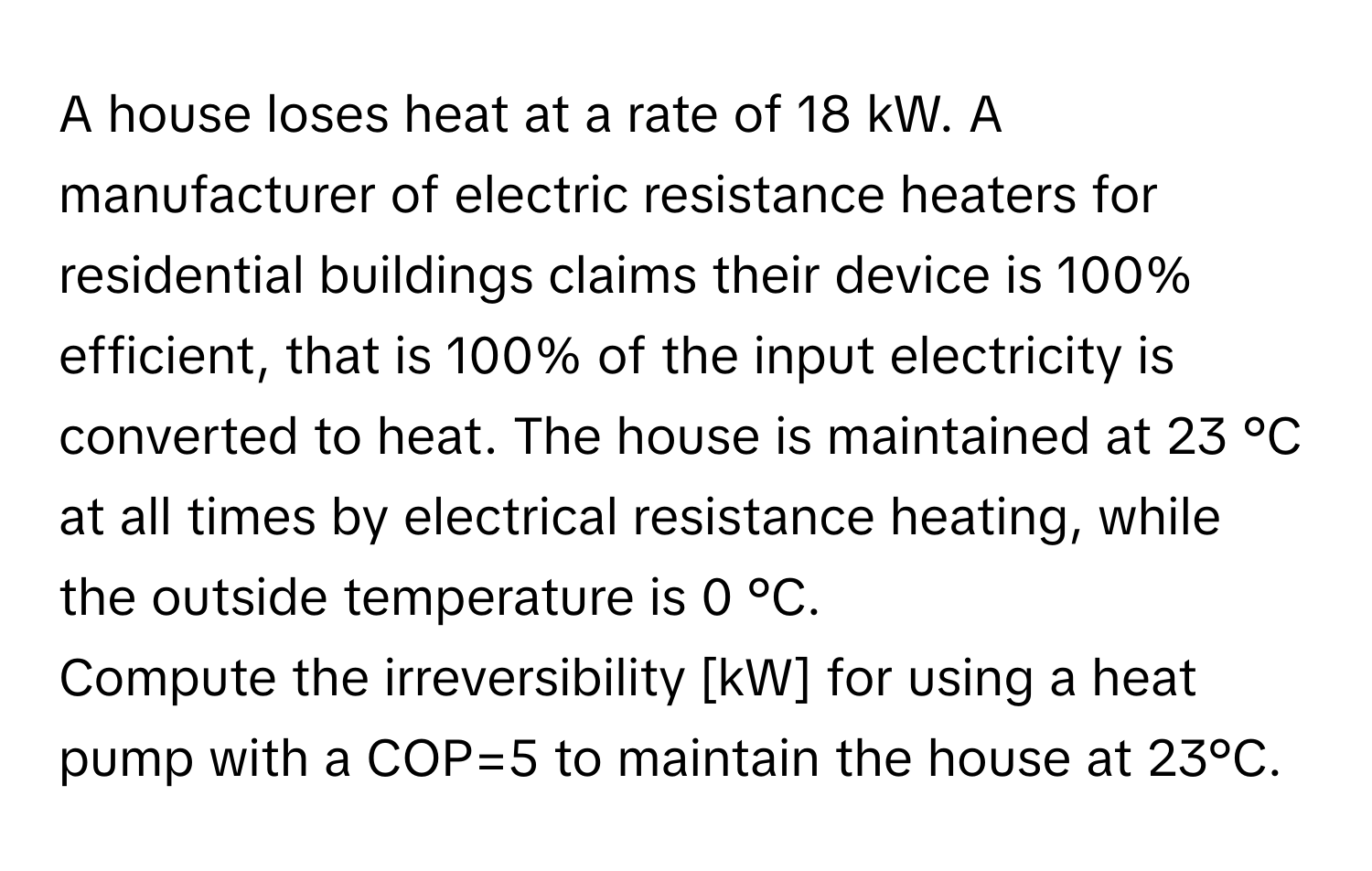 A house loses heat at a rate of 18 kW. A manufacturer of electric resistance heaters for residential buildings claims their device is 100% efficient, that is 100% of the input electricity is converted to heat. The house is maintained at 23 °C at all times by electrical resistance heating, while the outside temperature is 0 °C.

Compute the irreversibility [kW] for using a heat pump with a COP=5 to maintain the house at 23°C.