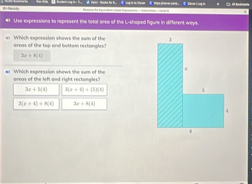 Cusó Bockmarks Itaz-Kida Student Leg M=T Epiel - Books for K... C Leg in to Clever C https://clever.comy/... C Clever | Log in All Bookmarke
H-Ready Reasons for Equivalent Linear Expressions — Instruction — Level G
Use expressions to represent the total area of the L-shaped figure in different ways.
Which expression shows the sum of the 
areas of the top and bottom rectangles?
3x+8(4)
Which expression shows the sum of the
areas of the left and right rectangles?
3x+5(4) 3(x+4)+(5)(4)
3(x+4)+8(4) 3x+8(4)