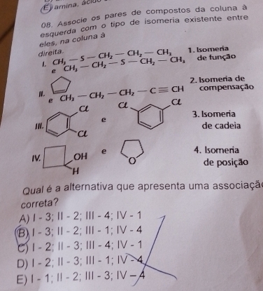 É ) amina, aciul
0B. Associe os pares de compostos da coluna à
eles, na coluna à esquerda com o tipo de isomeria existente entre
1. Isomeria
direita. CH_2-S-CH_2-CH_2-CH_3 CH_3-CH_2-S-CH_2-CH_3 de função
1
e
2. Isomería de
compensação
II. CH_3-CH_2-CH_2-Cequiv CH α
eα
3. Isomeria
e
de çadeia
IV OH e
4. Isomeria
de posição
H
Qual é a alternativa que apresenta uma associaçã
correta?
A) I - 3; Ⅱ - 2; Ⅲ - 4; Ⅳ - 1
B) I - 3;Ⅱ - 2; Ⅲ - 1; Ⅳ - 4
C) I - 2; Ⅱ - 3; Ⅲ - 4;Ⅳ - 1
D) Ⅰ - 2; Ⅱ - 3;Ⅲ - 1;Ⅳ - 4
E) I - 1; Ⅱ - 2;Ⅲ - 3; Ⅳ −