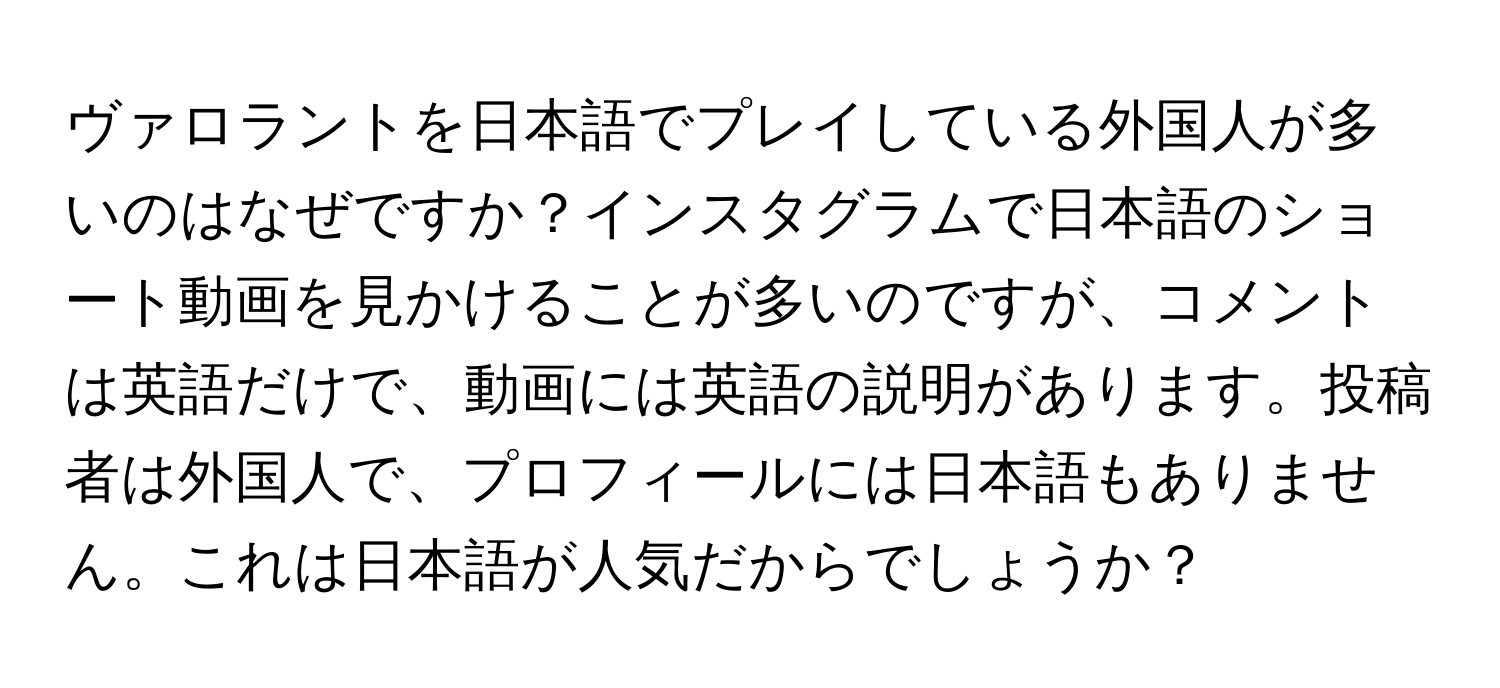 ヴァロラントを日本語でプレイしている外国人が多いのはなぜですか？インスタグラムで日本語のショート動画を見かけることが多いのですが、コメントは英語だけで、動画には英語の説明があります。投稿者は外国人で、プロフィールには日本語もありません。これは日本語が人気だからでしょうか？