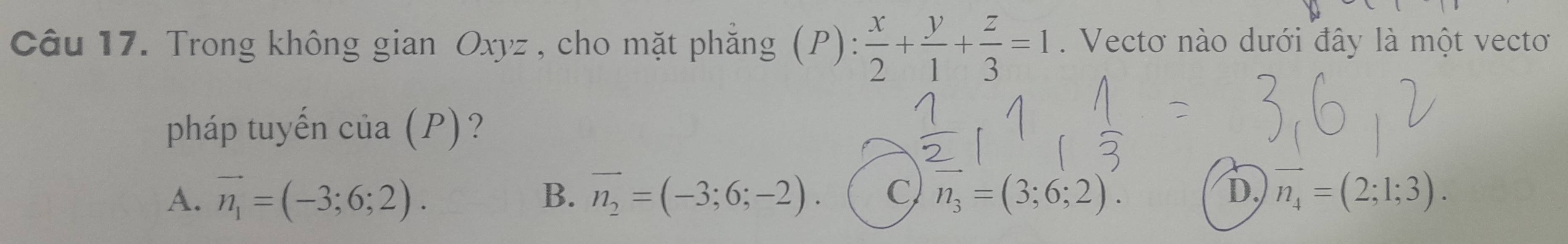 Trong không gian Oxyz , cho mặt phẳng (P):  x/2 + y/1 + z/3 =1. Vectơ nào dưới đây là một vecto
pháp tuyến của (P)?
A. vector n_1=(-3;6;2). vector n_2=(-3;6;-2). C vector n_3=(3;6;2). D. vector n_4=(2;1;3). 
B.