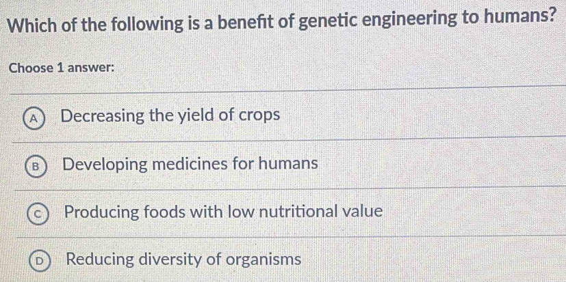 Which of the following is a benefit of genetic engineering to humans?
Choose 1 answer:
Decreasing the yield of crops
Developing medicines for humans
Producing foods with low nutritional value
Reducing diversity of organisms